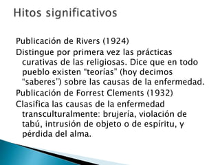 Publicación de Rivers (1924)
Distingue por primera vez las prácticas
curativas de las religiosas. Dice que en todo
pueblo existen “teorías” (hoy decimos
“saberes”) sobre las causas de la enfermedad.
Publicación de Forrest Clements (1932)
Clasifica las causas de la enfermedad
transculturalmente: brujería, violación de
tabú, intrusión de objeto o de espíritu, y
pérdida del alma.
 