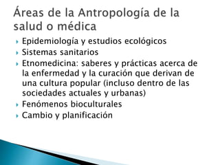  Epidemiología y estudios ecológicos
 Sistemas sanitarios
 Etnomedicina: saberes y prácticas acerca de
la enfermedad y la curación que derivan de
una cultura popular (incluso dentro de las
sociedades actuales y urbanas)
 Fenómenos bioculturales
 Cambio y planificación
 