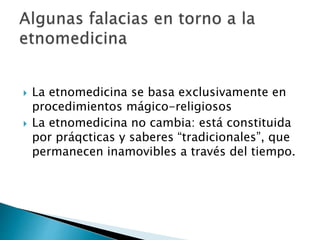  La etnomedicina se basa exclusivamente en
procedimientos mágico-religiosos
 La etnomedicina no cambia: está constituida
por práqcticas y saberes “tradicionales”, que
permanecen inamovibles a través del tiempo.
 