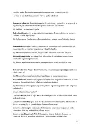 10
-Implica poder, dominación, desigualdades y estructuras en transformación.
-Se basa en una dialéctica constante entre lo global y lo local:
Desterritorialización: Las prácticas culturales, símbolos y costumbres se separan de su
lugar de origen debido a la movilidad global, los medios y el turismo.
Ej.: Celebrar Halloween en España.
Reterritorialización: Es la reapropiación o adaptación de esas prácticas en un nuevo
contexto cultural o geográfico.
Ej.: Halloween en España se mezcla con tradiciones locales, como Todos los Santos.
Des-tradicionalización: Pérdida o abandono de costumbres tradicionales debido a la
modernización, la ciencia o los estilos de vida globalizados.
Ej.: Abandono de rituales locales, religiosidad o estructuras familiares antiguas.
Re-tradicionalización: Recuperación o reinvención de tradiciones para reafirmar
identidades o generar pertenencia.
Ej.: Fiestas populares reinterpretadas como patrimonio turístico o símbolo local..
Des-sacralización: Proceso de secularización, donde lo religioso pierde peso en la vida
pública y social.
Ej.: Menor influencia de la religión en la política o en las normas sociales.
Re-sacralización: Reaparición de prácticas espirituales, religiosas o simbólicas, a veces
en nuevas formas (esoterismo, religiones orientales, rituales).
Ej.: Aumento del interés por el yoga como práctica espiritual o por festivales religiosos
tradicionales.
Origen del concepto de "cultura"
Concepto clásico (hasta el siglo XVII): Cultura significaba el cultivo de la tierra, como
en la agricultura.
Concepto humanista (siglos XVII-XVIII): Cultura se refiere al cultivo del intelecto, es
decir, a la educación, el conocimiento, el desarrollo personal.
Concepto antropológico (siglo XIX): Cultura como herencia de los pueblos. Cada
comunidad tiene una personalidad cultural propia.
Concepto sociológico (siglo XX): Cultura como sistema dinámico formado por
creencias, prácticas, símbolos, costumbres… que cambia con la sociedad.
 