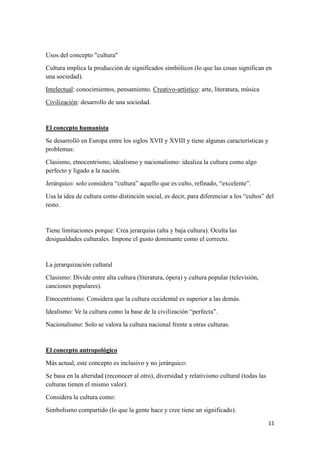 11
Usos del concepto "cultura"
Cultura implica la producción de significados simbólicos (lo que las cosas significan en
una sociedad).
Intelectual: conocimientos, pensamiento. Creativo-artístico: arte, literatura, música
Civilización: desarrollo de una sociedad.
El concepto humanista
Se desarrolló en Europa entre los siglos XVII y XVIII y tiene algunas características y
problemas:
Clasismo, etnocentrismo, idealismo y nacionalismo: idealiza la cultura como algo
perfecto y ligado a la nación.
Jerárquico: solo considera “cultura” aquello que es culto, refinado, “excelente”.
Usa la idea de cultura como distinción social, es decir, para diferenciar a los “cultos” del
resto.
Tiene limitaciones porque: Crea jerarquías (alta y baja cultura). Oculta las
desigualdades culturales. Impone el gusto dominante como el correcto.
La jerarquización cultural
Clasismo: Divide entre alta cultura (literatura, ópera) y cultura popular (televisión,
canciones populares).
Etnocentrismo: Considera que la cultura occidental es superior a las demás.
Idealismo: Ve la cultura como la base de la civilización “perfecta”.
Nacionalismo: Solo se valora la cultura nacional frente a otras culturas.
El concepto antropológico
Más actual, este concepto es inclusivo y no jerárquico:
Se basa en la alteridad (reconocer al otro), diversidad y relativismo cultural (todas las
culturas tienen el mismo valor).
Considera la cultura como:
Simbolismo compartido (lo que la gente hace y cree tiene un significado).
 