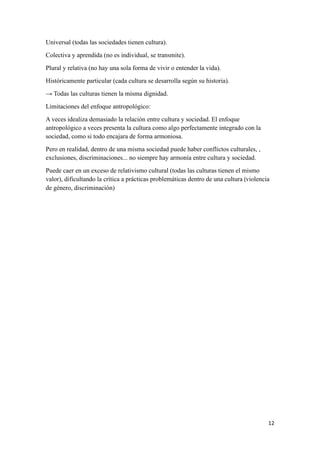 12
Universal (todas las sociedades tienen cultura).
Colectiva y aprendida (no es individual, se transmite).
Plural y relativa (no hay una sola forma de vivir o entender la vida).
Históricamente particular (cada cultura se desarrolla según su historia).
→ Todas las culturas tienen la misma dignidad.
Limitaciones del enfoque antropológico:
A veces idealiza demasiado la relación entre cultura y sociedad. El enfoque
antropológico a veces presenta la cultura como algo perfectamente integrado con la
sociedad, como si todo encajara de forma armoniosa.
Pero en realidad, dentro de una misma sociedad puede haber conflictos culturales, ,
exclusiones, discriminaciones... no siempre hay armonía entre cultura y sociedad.
Puede caer en un exceso de relativismo cultural (todas las culturas tienen el mismo
valor), dificultando la crítica a prácticas problemáticas dentro de una cultura (violencia
de género, discriminación)
 