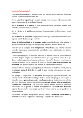 2
La mirada “antropológica”
La perspectiva antropológica implica adoptar una conciencia crítica ante los fenómenos
sociales. Esta mirada se caracteriza por:
Ver lo general en lo particular, es decir, entender cómo los casos individuales revelan
aspectos universales de la condición humana.
Ver lo particular en lo general, es decir, reconocer que los fenómenos amplios están
formados por experiencias individuales.
Ver lo extraño en lo familiar, cuestionando lo que damos por hecho en nuestra propia
cultura.
Ver lo familiar en lo extraño, comprendiendo que lo que nos resulta ajeno también tiene
lógica y sentido desde su propio contexto.
Situar la individualidad en el contexto social, entendiendo que cada persona es
producto de una red de categorías sociales como el género, la clase, la etnia, etc.
Este enfoque se acompaña de la imaginación antropológica, que permite demostrar
cómo las decisiones y comportamientos individuales están condicionados por factores
socioculturales.
La mirada antropológica es una forma particular de observar y analizar la realidad social
y cultural. Implica adoptar una conciencia crítica que nos permite alejarnos de lo que
damos por hecho, cuestionar lo que consideramos “normal” y abrirnos a otras formas de
entender el mundo. No se trata solo de observar, sino de mirar con curiosidad, sin
prejuicios, con apertura mental y con voluntad de comprender lo diferente.
Esta mirada busca entender los comportamientos humanos no de forma aislada, sino en
su contexto cultural, histórico y social, lo cual permite interpretarlos con mayor
profundidad.
Por ejemplo, a simple vista, los lavaderos pueden parecer espacios obsoletos o sin
relevancia en la actualidad. Sin embargo, desde la mirada antropológica, estos lugares se
entienden como espacios de encuentro social entre mujeres, donde no solo se realizaba
una tarea doméstica, sino que también se transmitían valores, saberes populares y
experiencias compartidas. Los lavaderos revelan además dinámicas profundas
relacionadas con el género, el trabajo no remunerado y la solidaridad femenina,
aspectos fundamentales para comprender la estructura social y las desigualdades en
muchas culturas.
En resumen, la mirada antropológica no solo observa, interpreta, contextualiza y
cuestiona. Nos invita a repensar lo conocido y a comprender lo desconocido.
 