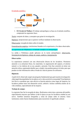 3
El método científico:
1. El Círculo de Wallace: El trabajo antropológico se basa en el método científico,
comprende las siguientes fases:
Teoría: conjunto de ideas y conceptos que guían la investigación.
Hipótesis: proposiciones que se quieren verificar mediante la observación.
Observación: recogida de datos sobre el estudio.
Generalización empírica: conclusiones basadas en la experiencia y los datos observados.
La experiencia de Villafranca y el método científico en Antropología:
La salida a Villafranca puede aplicarse en la teoría antropológica: observación,
formulación de hipótesis, trabajo de campo, análisis e interpretación
Observación:
La experiencia comenzó con una observación directa de los lavaderos. Prestamos
atención a su estructura física, los materiales, la organización del espacio, el entorno
natural y a los indicios de su uso, pasado y presente. Esta fase consistió en mirar con
atención crítica, registrando detalles que a simple vista podrían parecer triviales, pero que
pueden revelar información sobre el modo de vida de quienes los utilizaron.
Hipótesis:
A partir de lo observado surgió una pregunta fundamental que guió nuestra investigación:
¿Qué papel desempeñaban los lavaderos en la vida social de la comunidad? Esta hipótesis
nos llevó a considerar que, más allá de su función práctica como lugar de limpieza, los
lavaderos podían tener una dimensión social, cultural e incluso simbólica dentro de la
vida cotidiana, especialmente de las mujeres.
Trabajo de campo:
La siguiente fase fue la recogida de datos. Realizamos entrevistas a personas del pueblo,
especialmente mayores que habían vivido la época en que los lavaderos estaban en uso
activo. También tomamos fotografías y notas de campo sobre el entorno. Estos
testimonios orales fueron fundamentales para reconstruir el significado cultural.
 