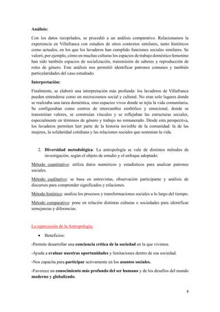 4
Análisis:
Con los datos recopilados, se procedió a un análisis comparativo. Relacionamos la
experiencia en Villafranca con estudios de otros contextos similares, tanto históricos
como actuales, en los que los lavaderos han cumplido funciones sociales similares. Se
valoró, por ejemplo, cómo en muchas culturas los espacios de trabajo doméstico femenino
han sido también espacios de socialización, transmisión de saberes y reproducción de
roles de género. Este análisis nos permitió identificar patrones comunes y también
particularidades del caso estudiado.
Interpretación:
Finalmente, se elaboró una interpretación más profunda: los lavaderos de Villafranca
pueden entenderse como un microcosmos social y cultural. No eran solo lugares donde
se realizaba una tarea doméstica, sino espacios vivos donde se tejía la vida comunitaria.
Se configuraban como centros de intercambio simbólico y emocional, donde se
transmitían valores, se construían vínculos y se reflejaban las estructuras sociales,
especialmente en términos de género y trabajo no remunerado. Desde esta perspectiva,
los lavaderos permiten leer parte de la historia invisible de la comunidad: la de las
mujeres, la solidaridad cotidiana y las relaciones sociales que sostenían la vida.
2. Diversidad metodológica: La antropología se vale de distintos métodos de
investigación, según el objeto de estudio y el enfoque adoptado:
Método cuantitativo: utiliza datos numéricos y estadísticos para analizar patrones
sociales.
Método cualitativo: se basa en entrevistas, observación participante y análisis de
discursos para comprender significados y relaciones.
Método histórico: analiza los procesos y transformaciones sociales a lo largo del tiempo.
Método comparativo: pone en relación distintas culturas o sociedades para identificar
semejanzas y diferencias.
La repercusión de la Antropología:
• Beneficios:
-Permite desarrollar una conciencia crítica de la sociedad en la que vivimos.
-Ayuda a evaluar nuestras oportunidades y limitaciones dentro de esa sociedad.
-Nos capacita para participar activamente en los asuntos sociales.
-Favorece un conocimiento más profundo del ser humano y de los desafíos del mundo
moderno y globalizado.
 