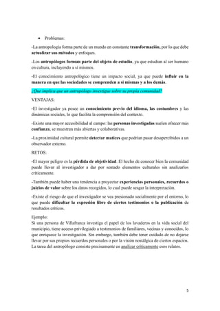 5
• Problemas:
-La antropología forma parte de un mundo en constante transformación, por lo que debe
actualizar sus métodos y enfoques.
-Los antropólogos forman parte del objeto de estudio, ya que estudian al ser humano
en cultura, incluyendo a sí mismos.
-El conocimiento antropológico tiene un impacto social, ya que puede influir en la
manera en que las sociedades se comprenden a sí mismas y a los demás.
¿Que implica que un antropólogo investigue sobre su propia comunidad?
VENTAJAS:
-El investigador ya posee un conocimiento previo del idioma, las costumbres y las
dinámicas sociales, lo que facilita la comprensión del contexto.
-Existe una mayor accesibilidad al campo: las personas investigadas suelen ofrecer más
confianza, se muestran más abiertas y colaborativas.
-La proximidad cultural permite detectar matices que podrían pasar desapercibidos a un
observador externo.
RETOS:
-El mayor peligro es la pérdida de objetividad. El hecho de conocer bien la comunidad
puede llevar al investigador a dar por sentado elementos culturales sin analizarlos
críticamente.
-También puede haber una tendencia a proyectar experiencias personales, recuerdos o
juicios de valor sobre los datos recogidos, lo cual puede sesgar la interpretación.
-Existe el riesgo de que el investigador se vea presionado socialmente por el entorno, lo
que puede dificultar la expresión libre de ciertos testimonios o la publicación de
resultados críticos.
Ejemplo:
Si una persona de Villafranca investiga el papel de los lavaderos en la vida social del
municipio, tiene acceso privilegiado a testimonios de familiares, vecinas y conocidos, lo
que enriquece la investigación. Sin embargo, también debe tener cuidado de no dejarse
llevar por sus propios recuerdos personales o por la visión nostálgica de ciertos espacios.
La tarea del antropólogo consiste precisamente en analizar críticamente esos relatos.
 