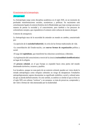 6
El nacimiento de la Antropología:
¿Por qué nace?
La Antropología surge como disciplina académica en el siglo XIX, en un momento de
profundas transformaciones sociales, económicas y políticas. Su nacimiento está
estrechamente ligado al contexto histórico de la Modernidad, que trajo consigo una nueva
manera de pensar la sociedad y el conocimiento, pero también a los procesos de
colonialismo europeo, que expandieron el contacto entre culturas de manera desigual.
Contexto de emergencia:
La Antropología nace de la necesidad de entender un mundo en cambio, caracterizado
por:
-La aparición de la sociedad industrial y la crisis de las formas tradicionales de vida.
-La consolidación del Estado-nación, con nuevas formas de organización política y
social.
-El auge del capitalismo, que transformó las relaciones económicas y laborales.
-La legitimación del conocimiento a través de la ciencia (racionalidad cientificotécnica)
en lugar de la religión.
-El proceso colonial, en el que Europa se expandió hacia otras partes del mundo
dominando territorios, recursos y pueblos.
Los lavaderos, aunque no sean parte de un contexto colonial, pueden ser vistos desde la
mirada antropológica como reliquias culturales en riesgo de desaparecer. Estudiarlos
antropológicamente supone documentar su significado simbólico, social y cultural antes
de que se pierda definitivamente. En este sentido, su análisis es similar al que se hizo en
el siglo XIX con culturas “exóticas” y no europeas: se trata de preservar, comprender y
dar valor a formas de vida amenazadas por la modernidad.
 