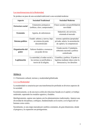 7
Las transformaciones de la Modernidad:
Se produce un paso de una sociedad tradicional a una sociedad moderna:
Aspecto Sociedad Tradicional Sociedad Moderna
Estructura social
Estamentos jerárquicos
(nobleza, clero, campesinado)
Clases sociales con posibilidad de
movilidad
Economía Agraria, de subsistencia
Industrial y de servicios,
orientada al mercado
Sistema político
Feudal: señores y siervos, bajo
un sistema de poder
descentralizado
sistema capitalista (propiedad
privada, salario, la acumulación
de capital y la competencia)
Organización del
poder
Señores feudales o monarcas
con poder divino
Estado-nación: Ciudadanía,
soberanía nacional y política
centralizada
Legitimación
La autoridad, el orden social y
las normas se justificaban a
través de la religión,
Científica y política. El poder se
legitima mediante ideas como la
democracia y los derechos
TEMA 2:
2.1 Patrimonio cultural, turismo y modernidad globalizada
2.1.1 La Modernidad
La modernidad se caracteriza por una transformación profunda en diversos aspectos de
la sociedad:
Económicamente, se da una nueva esfera de relaciones basada en el capital y el trabajo
asalariado, superando los modelos agrarios y feudales.
Ideológicamente, supone una ruptura con los planteamientos tradicionales. Aparece una
diversidad de disciplinas y enfoques, fundamentados en la razón y en la figura del ser
humano como centro.
Socialmente, es una etapa marcada por cambios constantes, de gran dinamismo, donde
el progreso y la expansión son protagonistas.
 