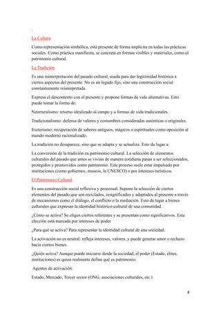 8
.
La Cultura
Como representación simbólica, está presente de forma implícita en todas las prácticas
sociales. Como práctica manifiesta, se concreta en formas visibles y materiales, como el
patrimonio cultural.
La Tradición
Es una reinterpretación del pasado cultural, usada para dar legitimidad histórica a
ciertos aspectos del presente. No es un legado fijo, sino una construcción social
constantemente reinterpretada.
Expresa el descontento con el presente y propone formas de vida alternativas. Esto
puede tomar la forma de:
Neorruralismo: retorno idealizado al campo y a formas de vida tradicionales.
Tradicionalismo: defensa de valores y costumbres consideradas auténticas o originales.
Esoterismo: recuperación de saberes antiguos, mágicos o espirituales como oposición al
mundo moderno racionalizado.
La tradición no desaparece, sino que se adapta y se actualiza. Esto da lugar a:
La conversión de la tradición en patrimonio cultural. La selección de elementos
culturales del pasado que antes se vivían de manera cotidiana pasan a ser seleccionados,
protegidos y promovidos como patrimonio. Este proceso suele estar impulsado por
instituciones (como gobiernos, museos, la UNESCO) o por intereses turísticos.
El Patrimonio Cultural
Es una construcción social reflexiva y procesual. Supone la selección de ciertos
elementos del pasado que son reciclados, resignificados y adaptados al presente a través
de mecanismos como el diálogo, el conflicto o la mediación. Esto da lugar a bienes
culturales que expresan la identidad histórico-cultural de una comunidad.
¿Cómo se activa? Se eligen ciertos referentes y se presentan como significativos. Esta
elección está marcada por intereses de poder
¿Para qué se activa? Para representar la identidad cultural de una sociedad.
La activación no es neutral: refleja intereses, valores, y puede generar amor o rechazo
hacia ciertos bienes.
¿Quién activa? Aunque puede iniciarse desde la sociedad, el poder (Estado, élites,
instituciones) es quien realmente define qué es patrimonio.
Agentes de activación:
Estado, Mercado, Tercer sector (ONG, asociaciones culturales, etc.)
 