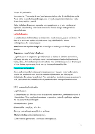 9
Valores del patrimonio:
Valor material: Tiene valor de uso (para la comunidad) y valor de cambio (mercantil).
Puede entrar en conflicto cuando se prioriza el beneficio económico (turismo, venta)
frente al uso social o cultural.
Valor simbólico: Expresivo: transmite emociones (como en el arte) y referencial:
representa un contexto y tiene valor científico o cultural aunque no haya vínculo
material directo.
La Globalización
Es una tendencia histórica hacia la interacción a escala mundial, que en los últimos 30
años se ha acelerado hasta convertirse en un rasgo definitorio del mundo
contemporáneo. Se caracteriza por:
-Disociación del espacio-tiempo: los eventos ya no están ligados al lugar donde
ocurren.
-Separación entre lo local y lo global.
La globalización es un proceso que interconecta al mundo en términos económicos,
culturales, sociales, y tecnológicos, cuyas características son la circulación rápida de
bienes, ideas... Genera homogenización cultural pero también relaciones de defensa con
lo local. Dando lugar a creación de nuevas formas culturales híbridas.
Ejemplo con los lavaderos:
Antes, cada comunidad tenía sus propias costumbres y espacios como los lavaderos.
Hoy en día, muchas de estas prácticas han sido reemplazadas por tecnologías
globalizadas (lavadoras, lavanderías). Pero también hay movimientos que revalorizan lo
local y lo comunitario, como iniciativas para restaurarlos como patrimonio cultural
2.3 El proceso de globalización
La globalización
Es un fenómeno que atraviesa todas las estructuras e individuos, afectando incluso a la
vida cotidiana. Tiene muchas dimensiones: económicas, culturales, políticas, sociales,
etc. Sus características incluyen:
-Interdependencia global.
-Conectividad compleja y selectiva.
-Proceso contradictorio y conflictivo, no lineal.
-Multiplicidad de centros (policentrismo).
-Ambivalencia: genera tanto visibilidad como opacidad.
 