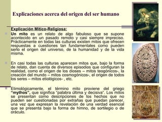 Explicaciones acerca del origen del ser humano Explicación Mítico-Religiosa: Un mito  es un relato de algo fabuloso que se supone acontecido en un pasado remoto y casi siempre impreciso. Prácticamente en todas las culturas existen mitos que ofrecen respuestas a cuestiones tan fundamentales como pueden serlo el origen del universo, de la humanidad y de la vida misma. En casi todas las culturas aparecen mitos que, bajo la forma de relato, dan cuenta de diversos episodios que configuran la realidad, como el origen de los dioses – mitos teogónicos-, la creación del mundo – mitos cosmogónicos-, el origen de todos los seres – mitos etiológicos- , etc. Etimológicamente, el término mito proviene del griego  “mythos”,  que significa “palabra última y decisiva”. Los mitos se presentan como descripciones de los hechos que no pueden ser cuestionadas por extrañas que puedan parecer, una vez que expresan la revelación de una verdad esencial que se presenta bajo la forma de himno, de sortilegio o de oráculo. 
