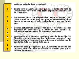 pretende estudiar toda la realidad. quiere ser un saber sapiencial que nos oriente a la hora de vivir: Por eso lo estudia todo desde el punto de vista del ser, de la realidad.  No interesa tanto que propiedades tienen las cosas como conocer qué son y por qué son, qué notas o características tienen las cosas por el solo hecho de ser y por ser lo que son. Cuando estudiamos cualquier realidad, lo normal es dar por supuesto su existencia y, a partir de ahí, estudiar su naturaleza. Si no existiera no podría ser estudiada.  las ciencias se ponen directamente a estudiar la realidad; la filosofía pretende conocer los “primeros principios” que hacen posible el conocimiento: primeros principios que lo son tanto de lo real como de la razón.  El médico dice, por ejemplo, que un paciente ha muerto por un fallo cardíaco, pero al filósofo le interesa por qué el hombre es mortal. L A F I L O S O F Í A 