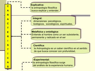 Explicativa: la antropología filosófica busca explicar y entender.  Metafísica u ontológica:   Entiende al hombre como un ser subsistente,  permanente y radicado en el ser  Integral: dimensiones: psicológicos, biológicos,  sociológicos, espirituales,  Científica : la Antropología es un saber científico en el sentido de que busca conocer con profundidad,  -Experimental: la antropología filosófica surge  del análisis de la experiencia humana.  C A R A C T E R I S T Í C A S 