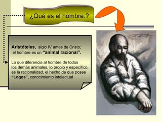 ¿Qué es el hombre.? Aristóteles,  siglo IV antes de Cristo;  el hombre es un  “animal racional”. Lo que diferencia al hombre de todos  los demás animales, lo propio y específico,  es la racionalidad, el hecho de que posee  “ Logos”,  conocimiento intelectual  