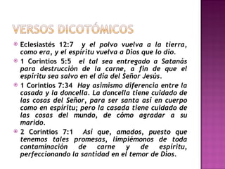 Eclesiastés 12:7  y el polvo vuelva a la tierra, como era, y el espíritu vuelva a Dios que lo dio.  1 Corintios 5:5  el tal sea entregado a Satanás para destrucción de la carne, a fin de que el espíritu sea salvo en el día del Señor Jesús.  1 Corintios 7:34  Hay asimismo diferencia entre la casada y la doncella. La doncella tiene cuidado de las cosas del Señor, para ser santa así en cuerpo como en espíritu; pero la casada tiene cuidado de las cosas del mundo, de cómo agradar a su marido. 2 Corintios 7:1  Así que, amados, puesto que tenemos tales promesas, limpiémonos de toda contaminación de carne y de espíritu, perfeccionando la santidad en el temor de Dios. 