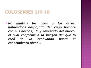 No mintáis los unos a los otros, habiéndoos despojado del viejo hombre con sus hechos,  10  y revestido del nuevo, el cual conforme a la imagen del que lo creó se va renovando hasta el conocimiento pleno… 