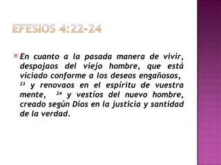 En cuanto a la pasada manera de vivir, despojaos del viejo hombre, que está viciado conforme a los deseos engañosos,  23  y renovaos en el espíritu de vuestra mente,  24  y vestíos del nuevo hombre, creado según Dios en la justicia y santidad de la verdad. 