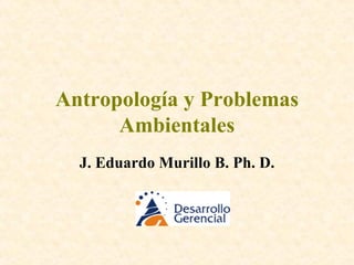 Antropología y Problemas Ambientales J. Eduardo Murillo B. Ph. D. 