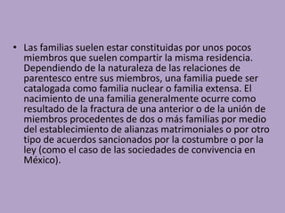 • Las familias suelen estar constituidas por unos pocos
miembros que suelen compartir la misma residencia.
Dependiendo de la naturaleza de las relaciones de
parentesco entre sus miembros, una familia puede ser
catalogada como familia nuclear o familia extensa. El
nacimiento de una familia generalmente ocurre como
resultado de la fractura de una anterior o de la unión de
miembros procedentes de dos o más familias por medio
del establecimiento de alianzas matrimoniales o por otro
tipo de acuerdos sancionados por la costumbre o por la
ley (como el caso de las sociedades de convivencia en
México).
 