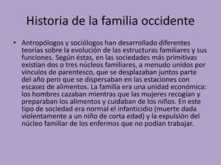 Historia de la familia occidente
• Antropólogos y sociólogos han desarrollado diferentes
teorías sobre la evolución de las estructuras familiares y sus
funciones. Según éstas, en las sociedades más primitivas
existían dos o tres núcleos familiares, a menudo unidos por
vínculos de parentesco, que se desplazaban juntos parte
del año pero que se dispersaban en las estaciones con
escasez de alimentos. La familia era una unidad económica:
los hombres cazaban mientras que las mujeres recogían y
preparaban los alimentos y cuidaban de los niños. En este
tipo de sociedad era normal el infanticidio (muerte dada
violentamente a un niño de corta edad) y la expulsión del
núcleo familiar de los enfermos que no podían trabajar.
 