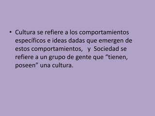 • Cultura se refiere a los comportamientos
específicos e ideas dadas que emergen de
estos comportamientos, y Sociedad se
refiere a un grupo de gente que “tienen,
poseen” una cultura.
 