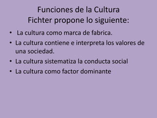 Funciones de la Cultura
Fichter propone lo siguiente:
• La cultura como marca de fabrica.
• La cultura contiene e interpreta los valores de
una sociedad.
• La cultura sistematiza la conducta social
• La cultura como factor dominante
 