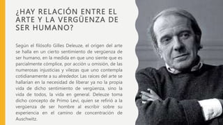 ¿HAY RELACIÓN ENTRE EL
ARTE Y LA VERGÜENZA DE
SER HUMANO?
Según el filósofo Gilles Deleuze, el origen del arte
se halla en un cierto sentimiento de vergüenza de
ser humano, en la medida en que uno siente que es
parcialmente cómplice, por acción u omisión, de las
numerosas injusticias y vilezas que uno contempla
cotidianamente a su alrededor. Las raíces del arte se
hallarían en la necesidad de liberar ya no la propia
vida de dicho sentimiento de vergüenza, sino la
vida de todos, la vida en general. Deleuze toma
dicho concepto de Primo Levi, quien se refirió a la
vergüenza de ser hombre al escribir sobre su
experiencia en el camino de concentración de
Auschwitz.
 