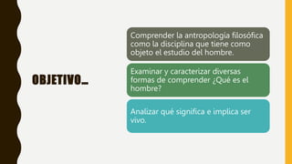 OBJETIVO…
Comprender la antropología filosófica
como la disciplina que tiene como
objeto el estudio del hombre.
Examinar y caracterizar diversas
formas de comprender ¿Qué es el
hombre?
Analizar qué significa e implica ser
vivo.
 