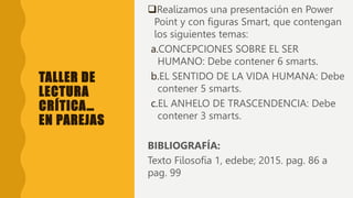 TALLER DE
LECTURA
CRÍTICA…
EN PAREJAS
Realizamos una presentación en Power
Point y con figuras Smart, que contengan
los siguientes temas:
a.CONCEPCIONES SOBRE EL SER
HUMANO: Debe contener 6 smarts.
b.EL SENTIDO DE LA VIDA HUMANA: Debe
contener 5 smarts.
c.EL ANHELO DE TRASCENDENCIA: Debe
contener 3 smarts.
BIBLIOGRAFÍA:
Texto Filosofía 1, edebe; 2015. pag. 86 a
pag. 99
 