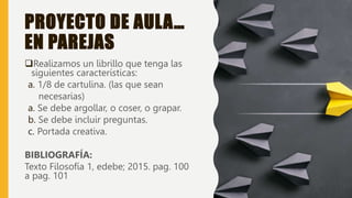 PROYECTO DE AULA…
EN PAREJAS
Realizamos un librillo que tenga las
siguientes características:
a. 1/8 de cartulina. (las que sean
necesarias)
a. Se debe argollar, o coser, o grapar.
b. Se debe incluir preguntas.
c. Portada creativa.
BIBLIOGRAFÍA:
Texto Filosofía 1, edebe; 2015. pag. 100
a pag. 101
 