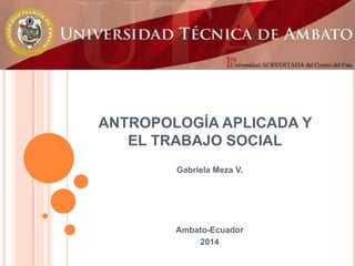 ANTROPOLOGÍA APLICADA Y
EL TRABAJO SOCIAL
Gabriela Meza V.
Ambato-Ecuador
2014
 