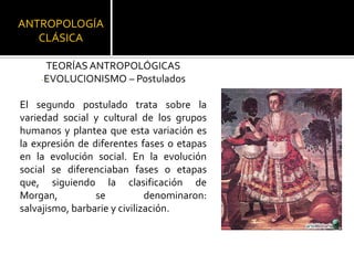 ANTROPOLOGÍA CLÁSICATEORÍAS ANTROPOLÓGICASEVOLUCIONISMO – PostuladosEl segundo postulado trata sobre la variedad social y cultural de los grupos humanos y plantea que esta variación es la expresión de diferentes fases o etapas en la evolución social. En la evolución social se diferenciaban fases o etapas que, siguiendo la clasificación de Morgan, se denominaron: salvajismo, barbarie y civilización. 