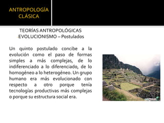 ANTROPOLOGÍA CLÁSICATEORÍAS ANTROPOLÓGICASEVOLUCIONISMO – PostuladosUn quinto postulado concibe a la evolución como el paso de formas simples a más complejas, de lo indiferenciado a lo diferenciado, de lo homogéneo a lo heterogéneo. Un grupo humano era más evolucionado con respecto a otro porque tenía tecnologías productivas más complejas o porque su estructura social era. 