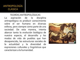 ANTROPOLOGÍA CLÁSICATEORÍAS ANTROPOLÓGICASLa aspiración de la disciplina antropológica es producir conocimiento sobre el ser humano en diversas esferas, pero siempre como parte de una sociedad. De esta manera, intenta abarcar tanto la evolución biológica de nuestra especie, el desarrollo y los modos de vida de pueblos que han desaparecido, las estructuras sociales de la actualidad y la diversidad de expresiones culturales y lingüísticas que caracterizan a la humanidad.