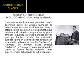 ANTROPOLOGÍA CLÁSICATEORÍAS ANTROPOLÓGICASEVOLUCIONISMO – Cuestiones de Método-Dado que los evolucionistas pensaban que la diferencia entre los grupos humanos se debía a que estaban en diferentes fases o estadios de la evolución, esto significaba que mediante el método comparativo se podía entender aquellas las fases o etapas por las que ya habían pasado los civilizados europeos pero en las que se encontraban aún viviendo los diferentes pueblos “barbaros” y “salvajes” del mundo. Estos pueblos “barbaros” y “salvajes” eran considerados como si fuesen fósiles vivientes, eran supervivencias del pasado de la humanidad. 