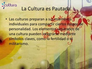 La Cultura es Pautada
• Las culturas preparan a sus miembros
  individuales para compartir ciertos rasgos de
  personalidad. Los elementos separados de
  una cultura pueden integrarse mediante
  símbolos claves, como la fertilidad o el
  militarismo.
 