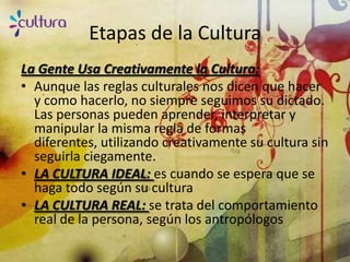 Etapas de la Cultura
La Gente Usa Creativamente la Cultura:
• Aunque las reglas culturales nos dicen que hacer
  y como hacerlo, no siempre seguimos su dictado.
  Las personas pueden aprender, interpretar y
  manipular la misma regla de formas
  diferentes, utilizando creativamente su cultura sin
  seguirla ciegamente.
• LA CULTURA IDEAL: es cuando se espera que se
  haga todo según su cultura
• LA CULTURA REAL: se trata del comportamiento
  real de la persona, según los antropólogos
 