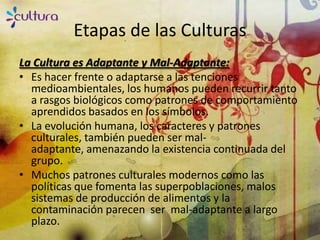 Etapas de las Culturas
La Cultura es Adaptante y Mal-Adaptante:
• Es hacer frente o adaptarse a las tenciones
  medioambientales, los humanos pueden recurrir tanto
  a rasgos biológicos como patrones de comportamiento
  aprendidos basados en los símbolos.
• La evolución humana, los caracteres y patrones
  culturales, también pueden ser mal-
  adaptante, amenazando la existencia continuada del
  grupo.
• Muchos patrones culturales modernos como las
  políticas que fomenta las superpoblaciones, malos
  sistemas de producción de alimentos y la
  contaminación parecen ser mal-adaptante a largo
  plazo.
 