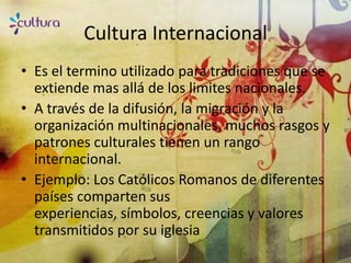 Cultura Internacional
• Es el termino utilizado para tradiciones que se
  extiende mas allá de los limites nacionales.
• A través de la difusión, la migración y la
  organización multinacionales, muchos rasgos y
  patrones culturales tienen un rango
  internacional.
• Ejemplo: Los Católicos Romanos de diferentes
  países comparten sus
  experiencias, símbolos, creencias y valores
  transmitidos por su iglesia
 