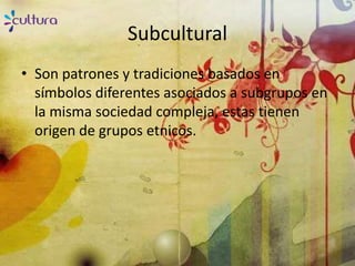 Subcultural
• Son patrones y tradiciones basados en
  símbolos diferentes asociados a subgrupos en
  la misma sociedad compleja, estas tienen
  origen de grupos etnicos.
 