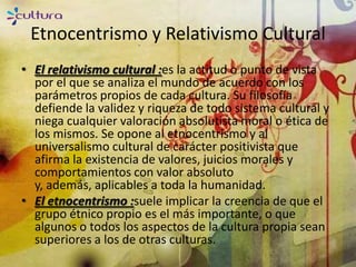 Etnocentrismo y Relativismo Cultural
• El relativismo cultural :es la actitud o punto de vista
  por el que se analiza el mundo de acuerdo con los
  parámetros propios de cada cultura. Su filosofía
  defiende la validez y riqueza de todo sistema cultural y
  niega cualquier valoración absolutista moral o ética de
  los mismos. Se opone al etnocentrismo y al
  universalismo cultural de carácter positivista que
  afirma la existencia de valores, juicios morales y
  comportamientos con valor absoluto
  y, además, aplicables a toda la humanidad.
• El etnocentrismo :suele implicar la creencia de que el
  grupo étnico propio es el más importante, o que
  algunos o todos los aspectos de la cultura propia sean
  superiores a los de otras culturas.
 