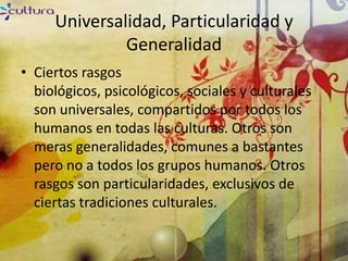 Universalidad, Particularidad y
              Generalidad
• Ciertos rasgos
  biológicos, psicológicos, sociales y culturales
  son universales, compartidos por todos los
  humanos en todas las culturas. Otros son
  meras generalidades, comunes a bastantes
  pero no a todos los grupos humanos. Otros
  rasgos son particularidades, exclusivos de
  ciertas tradiciones culturales.
 
