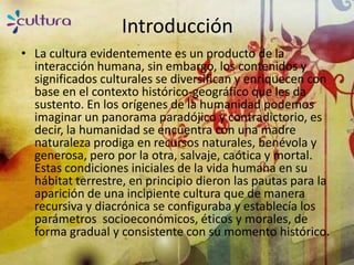Introducción
• La cultura evidentemente es un producto de la
  interacción humana, sin embargo, los contenidos y
  significados culturales se diversifican y enriquecen con
  base en el contexto histórico-geográfico que les da
  sustento. En los orígenes de la humanidad podemos
  imaginar un panorama paradójico y contradictorio, es
  decir, la humanidad se encuentra con una madre
  naturaleza prodiga en recursos naturales, benévola y
  generosa, pero por la otra, salvaje, caótica y mortal.
  Estas condiciones iniciales de la vida humana en su
  hábitat terrestre, en principio dieron las pautas para la
  aparición de una incipiente cultura que de manera
  recursiva y diacrónica se configuraba y establecía los
  parámetros socioeconómicos, éticos y morales, de
  forma gradual y consistente con su momento histórico.
 