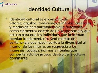 Identidad Cultural
• Identidad cultural es el conjunto de
  valores, orgullos, tradiciones, símbolos, creencias
  y modos de comportamiento que funcionan
  como elementos dentro de un grupo social y que
  actúan para que los individuos que lo forman
  puedan fundamentar su sentimiento de
  pertenencia que hacen parte a la diversidad al
  interior de las mismas en respuesta a los
  intereses, códigos, normas y rituales que
  comparten dichos grupos dentro de la cultura
  dominante
 