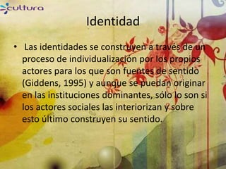 Identidad
• Las identidades se construyen a través de un
  proceso de individualización por los propios
  actores para los que son fuentes de sentido
  (Giddens, 1995) y aunque se puedan originar
  en las instituciones dominantes, sólo lo son si
  los actores sociales las interiorizan y sobre
  esto último construyen su sentido.
 
