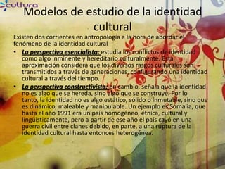 Modelos de estudio de la identidad
               cultural
Existen dos corrientes en antropología a la hora de abordar el
fenómeno de la identidad cultural
• La perspectiva esencialista: estudia los conflictos de identidad
   como algo inminente y hereditario culturalmente. Esta
   aproximación considera que los diversos rasgos culturales son
   transmitidos a través de generaciones, configurando una identidad
   cultural a través del tiempo.
• La perspectiva constructivista: en cambio, señala que la identidad
   no es algo que se hereda, sino algo que se construye. Por lo
   tanto, la identidad no es algo estático, sólido o inmutable, sino que
   es dinámico, maleable y manipulable. Un ejemplo es Somalia, que
   hasta el año 1991 era un país homogéneo, étnica, cultural y
   lingüísticamente, pero a partir de ese año el país cayó en una
   guerra civil entre clanes debido, en parte, a una ruptura de la
   identidad cultural hasta entonces heterogénea.
 