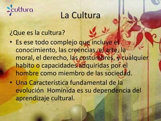 La Cultura
¿Que es la cultura?
• Es ese todo complejo que incluye el
  conocimiento, las creencias, el arte, la
  moral, el derecho, las costumbres, y cualquier
  habito o capacidades adquiridas por el
  hombre como miembro de las sociedad.
• Una Característica fundamental de la
  evolución Homínida es su dependencia del
  aprendizaje cultural.
 