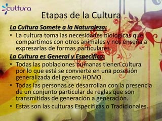 Etapas de la Cultura
La Cultura Somete a la Naturaleza:
• La cultura toma las necesidades biológicas que
  compartimos con otros animales y nos enseña a
  expresarlas de formas particulares.
La Cultura es General y Especifica:
• Todas las poblaciones humanas tienen cultura
  por lo que está se convierte en una posesión
  generalizada del genero HOMO.
• Todas las personas se desarrollan con la presencia
  de un conjunto particular de reglas que son
  transmitidas de generación a generación.
• Estas son las culturas Especificas o Tradicionales.
 