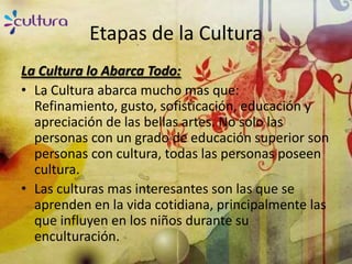 Etapas de la Cultura
La Cultura lo Abarca Todo:
• La Cultura abarca mucho mas que:
  Refinamiento, gusto, sofisticación, educación y
  apreciación de las bellas artes. No solo las
  personas con un grado de educación superior son
  personas con cultura, todas las personas poseen
  cultura.
• Las culturas mas interesantes son las que se
  aprenden en la vida cotidiana, principalmente las
  que influyen en los niños durante su
  enculturación.
 