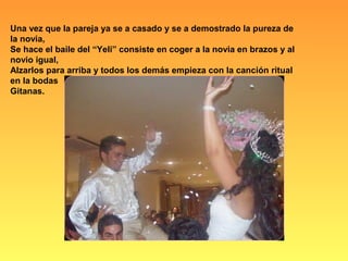 Una vez que la pareja ya se a casado y se a demostrado la pureza de
la novia,
Se hace el baile del “Yeli” consiste en coger a la novia en brazos y al
novio igual,
Alzarlos para arriba y todos los demás empieza con la canción ritual
en la bodas
Gitanas.
 